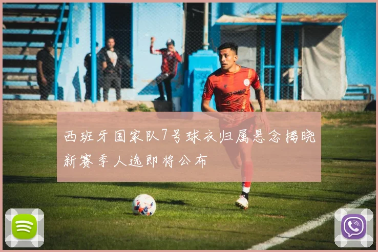 西班牙国家队7号球衣归属悬念揭晓新赛季人选即将公布