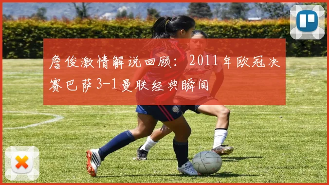 詹俊激情解说回顾：2011年欧冠决赛巴萨3-1曼联经典瞬间