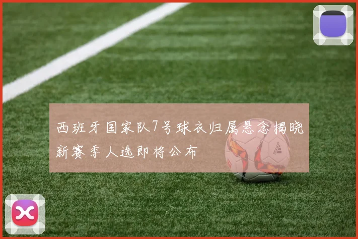 西班牙国家队7号球衣归属悬念揭晓新赛季人选即将公布