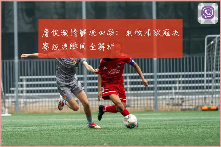 詹俊激情解说回顾：利物浦欧冠决赛经典瞬间全解析