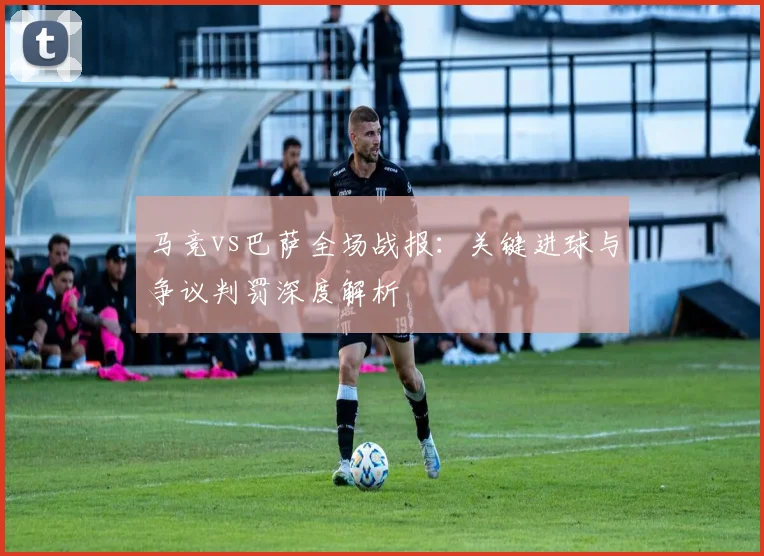 马竞vs巴萨全场战报：关键进球与争议判罚深度解析