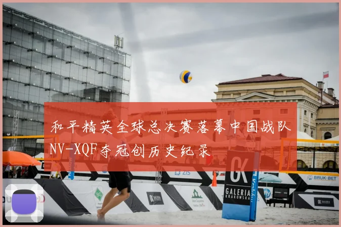 和平精英全球总决赛落幕中国战队NV-XQF夺冠创历史纪录