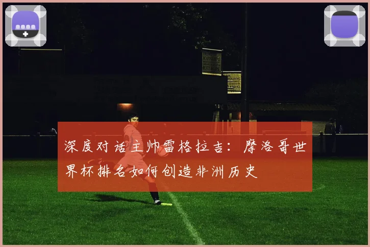 深度对话主帅雷格拉吉:摩洛哥世界杯排名如何创造非洲历史