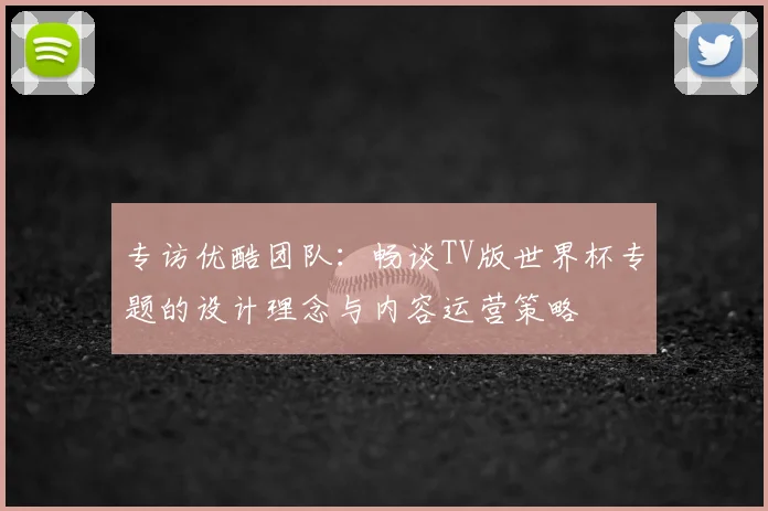 专访优酷团队:畅谈TV版世界杯专题的设计理念与内容运营策略