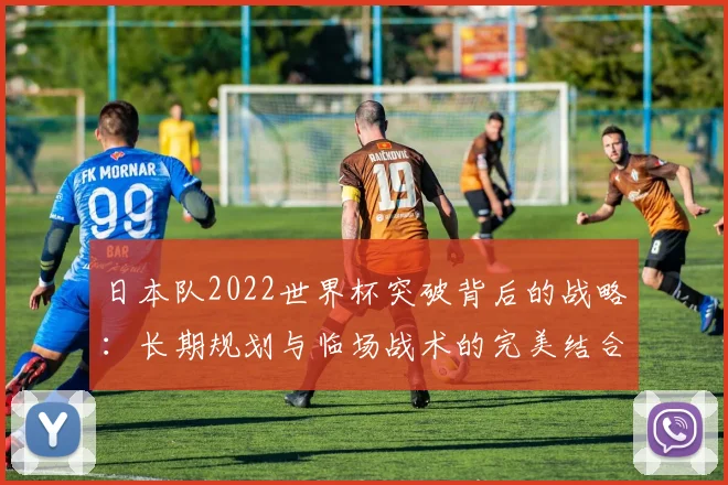 日本队2022世界杯突破背后的战略：长期规划与临场战术的完美结合