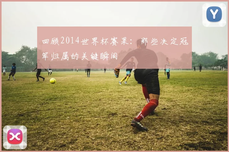 回顾2014世界杯赛果：那些决定冠军归属的关键瞬间
