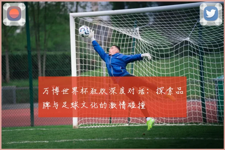 万博世界杯狂欢深度对话:探索品牌与足球文化的激情碰撞