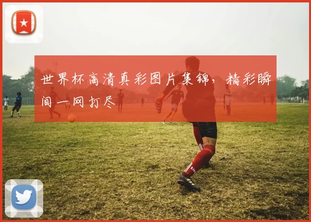 世界杯高清真彩图片集锦，精彩瞬间一网打尽