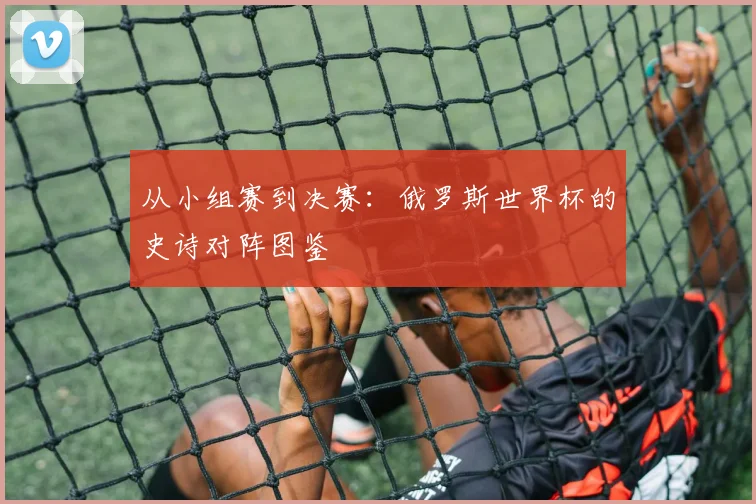 从小组赛到决赛：俄罗斯世界杯的史诗对阵图鉴