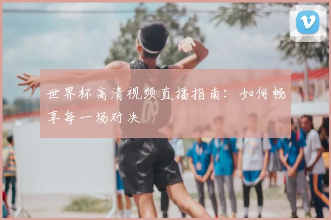世界杯高清视频直播指南：如何畅享每一场对决