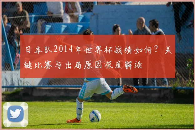 日本队2014年世界杯战绩如何？关键比赛与出局原因深度解读