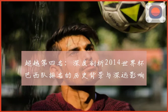 超越第四名：深度剖析2014世界杯巴西队排名的历史背景与深远影响