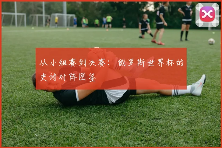 从小组赛到决赛:俄罗斯世界杯的史诗对阵图鉴