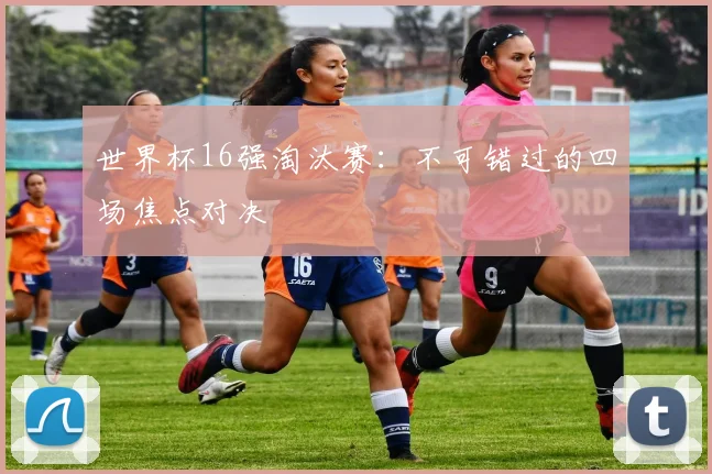 世界杯16强淘汰赛：不可错过的四场焦点对决
