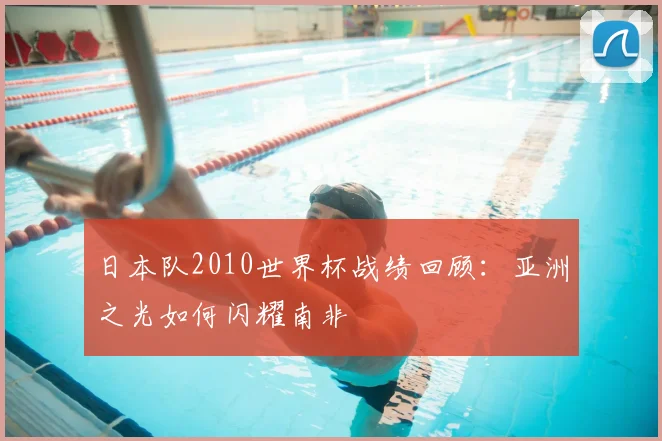 日本队2010世界杯战绩回顾：亚洲之光如何闪耀南非