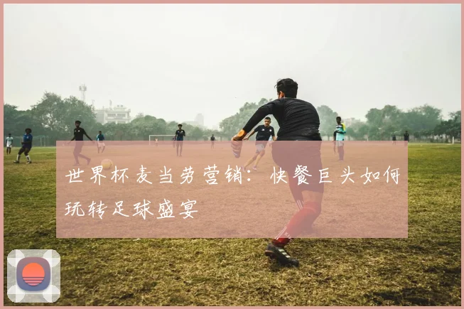 世界杯麦当劳营销：快餐巨头如何玩转足球盛宴
