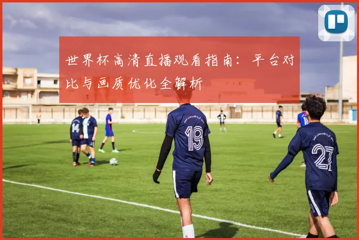 世界杯高清直播观看指南：平台对比与画质优化全解析