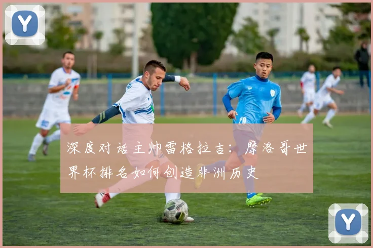 深度对话主帅雷格拉吉：摩洛哥世界杯排名如何创造非洲历史