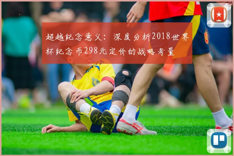 超越纪念意义：深度分析2018世界杯纪念币298元定价的战略考量